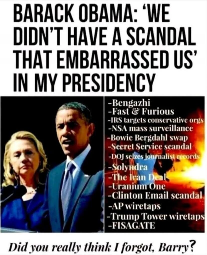 BARACK OBAMA: 'WE DIDN'T HAVE A SCANDAL THAT EMBARRASSED US IN MY PRESIDENCY' 
- Benghazi 
- Fast & Furious 
- IRS targets conservative orgs 
- NSA mass surveillance 
- Bowie Bergdahl swap 
- Secret Service scandal 
- DOJ seizes journalist records 
- Solyndra 
- The Iran Deal 
- Uranium One 
- Clinton Email scandal 
- AP wiretaps 
- Trump Tower wir