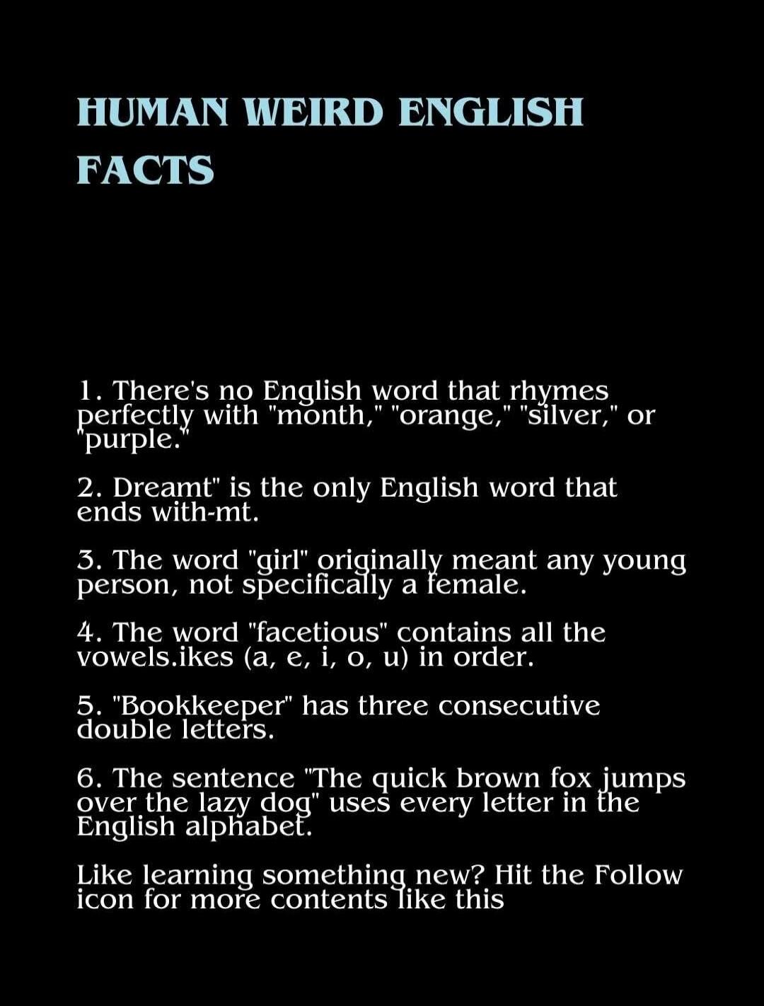 HUMAN WEIRD ENGLISH FACTS

1. There's no English word that rhymes perfectly with 'month', 'orange', 'silver', or 'purple'.
2. Dreamt is the only English word that ends with -mt.
3. The word 