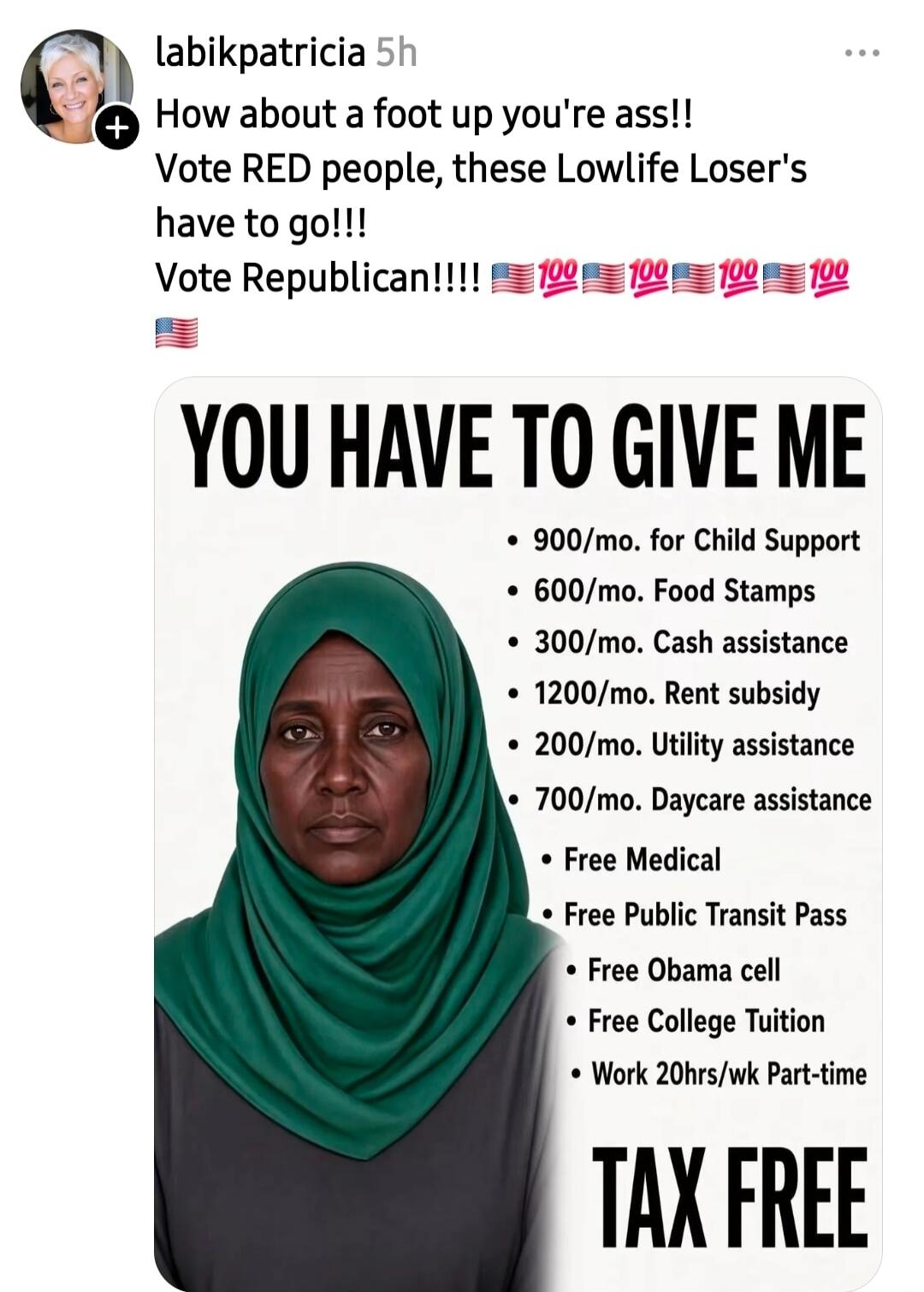 labikpatricia 5h How about a foot up you're ass!! Vote RED people, these Lowlife Loser's have to go!!! Vote Republican!!!! 🇺🇸💯🇺🇸💯🇺🇸💯🇺🇸💯🇺🇸💯 🇺🇸 YOU HAVE TO GIVE ME 900/mo. for Child Support 600/mo. Food Stamps 300/mo. Cash assistance 1200/mo. Rent subsidy 200/mo. Utility assistance 700/mo. Daycare assistance Free Medical Free Public Transit Pass Free