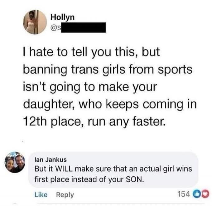 I hate to tell you this, but banning trans girls from sports isn't going to make your daughter, who keeps coming in 12th place, run any faster. But it WILL make sure that an actual girl wins first place instead of your SON.