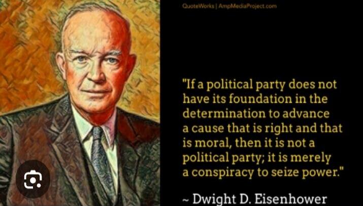 If a political party does not have its foundation in the determination to advance a cause that is right and that is moral, then it is not a political party; it is merely a conspiracy to seize power. Dwight D. Eisenhower