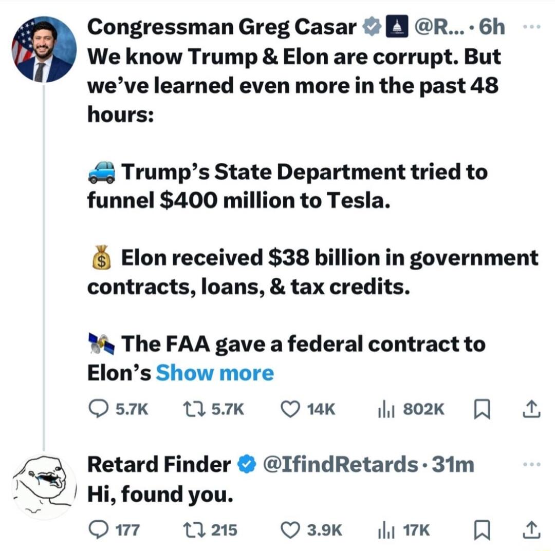 Congressman Greg Casar R 6h We know Trump Elon are corrupt But weve learned even more in the past 48 hours Trumps State Department tried to funnel 400 million to Tesla Elon received 38 billion in government contracts loans tax credits y The FAA gave a federal contract to Elons Show more Qs Wsk Ouk lisox A Retard Finder IfindRetards 31m Hi found you QOmw W25 O3k fiwk A