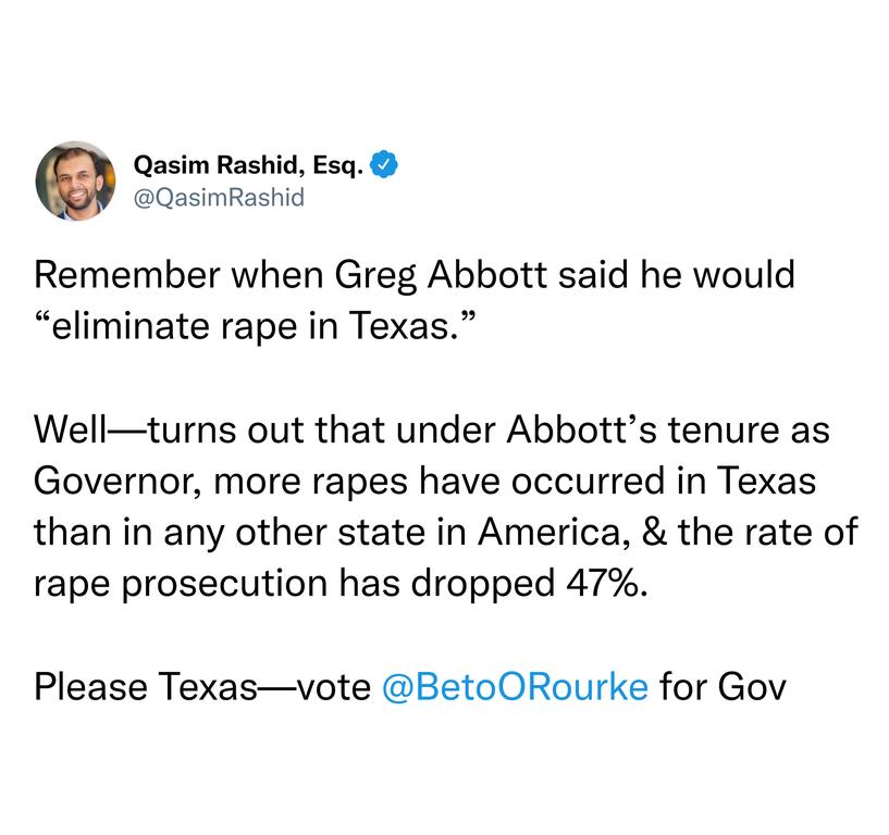 Qasim Rashid Esq QasimRas Remember when Greg Abbott said he would eliminate rape in Texas Wellturns out that under Abbotts tenure as Governor more rapes have occurred in Texas than in any other state in America the rate of rape prosecution has dropped 47 Please Texasvote BetoORourke for Gov