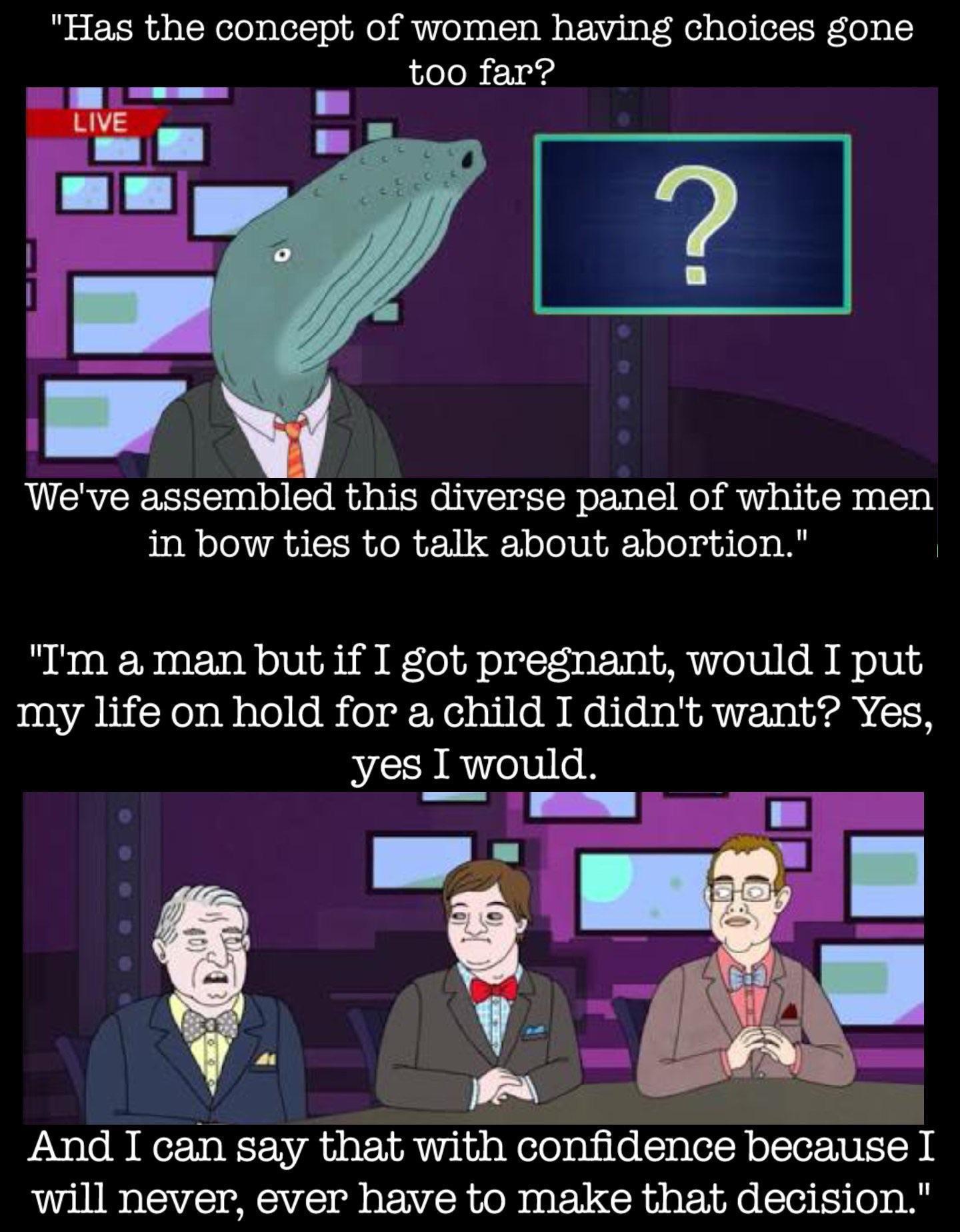 Has the concept of women having choices gone too far Weve assembled this diverse panel of white men in bow ties to talk about abortion Im a man but if I got pregnant would I put my life on hold for a child I didnt want Yes yes I would et 2 sfif sk SN And I can say that with confidence because I will never ever have to make that decision