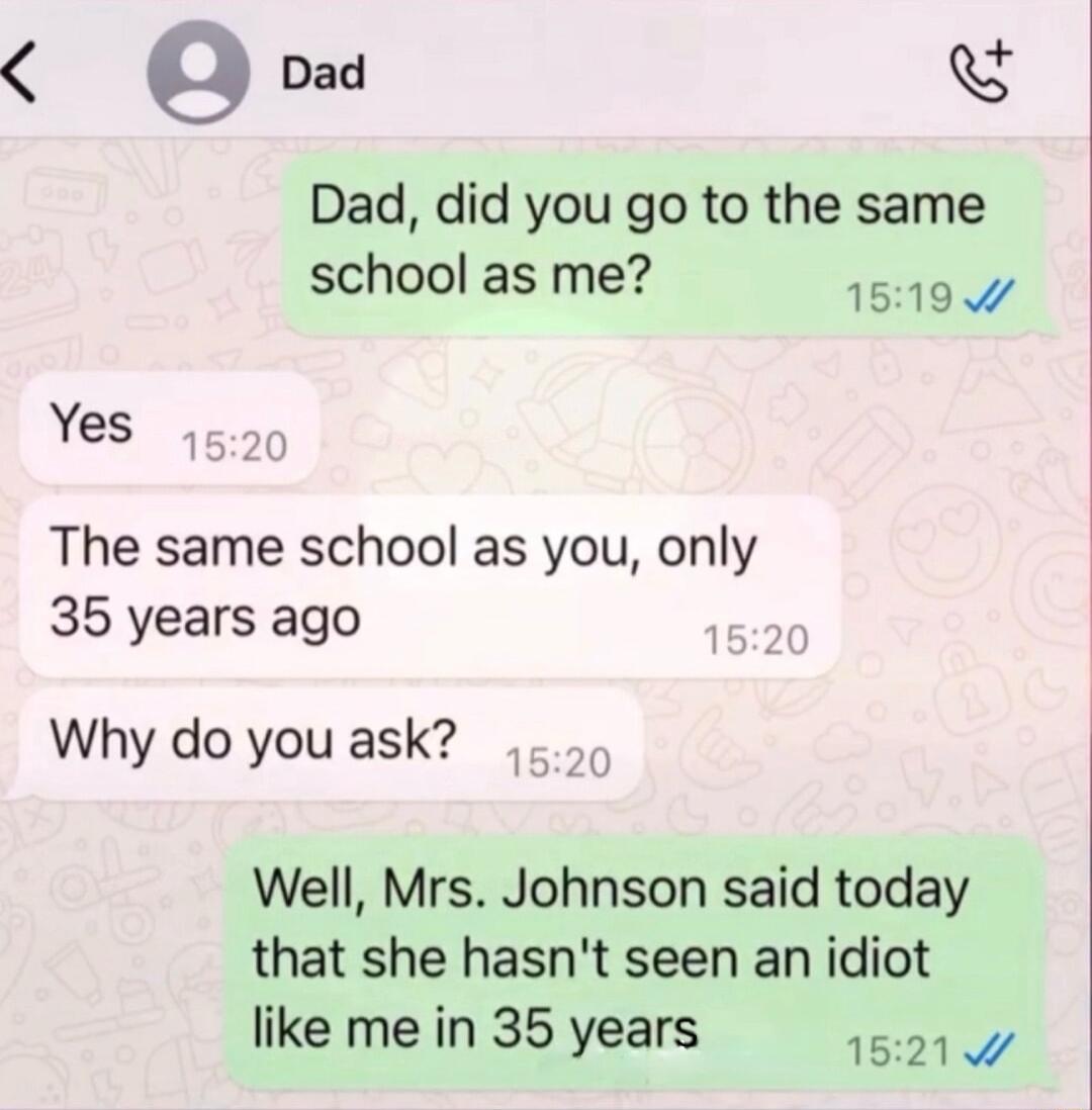 4 g Dad Dad did you go to the same school as me 1519 Yes 1520 The same school as you only 35 years ago 1520 Why do you ask 1620 Well Mrs Johnson said today that she hasnt seen an idiot like me in 35 years 15219