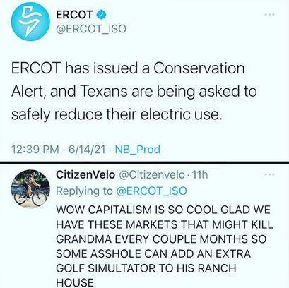 ERCOT ERCOT_ISO ERCOT has issued a Conservation Alert and Texans are being asked to safely reduce their electric use 1239 PM 61421 NB_Prod CitizenVelo Citizenvelo 11h Replying to ERCOT_ISO WOW CAPITALISM IS SO COOL GLAD WE HAVE THESE MARKETS THAT MIGHT KILL GRANDMA EVERY COUPLE MONTHS SO SOME ASSHOLE CAN ADD AN EXTRA GOLF SIMULTATOR TO HIS RANCH HOUSE