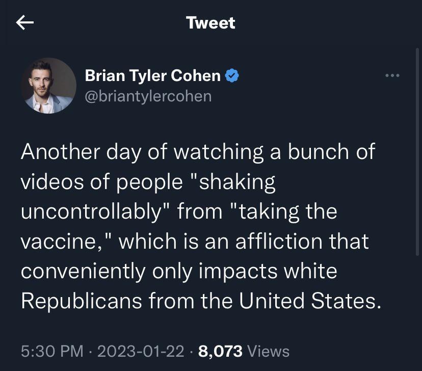 Tweet Brian Tyler Cohen briantylercohen Another day of watching a bunch of videos of people shaking uncontrollably from taking the vaccine which is an affliction that conveniently only impacts white Republicans from the United States 530 PM 2023 01 22 8073 Views