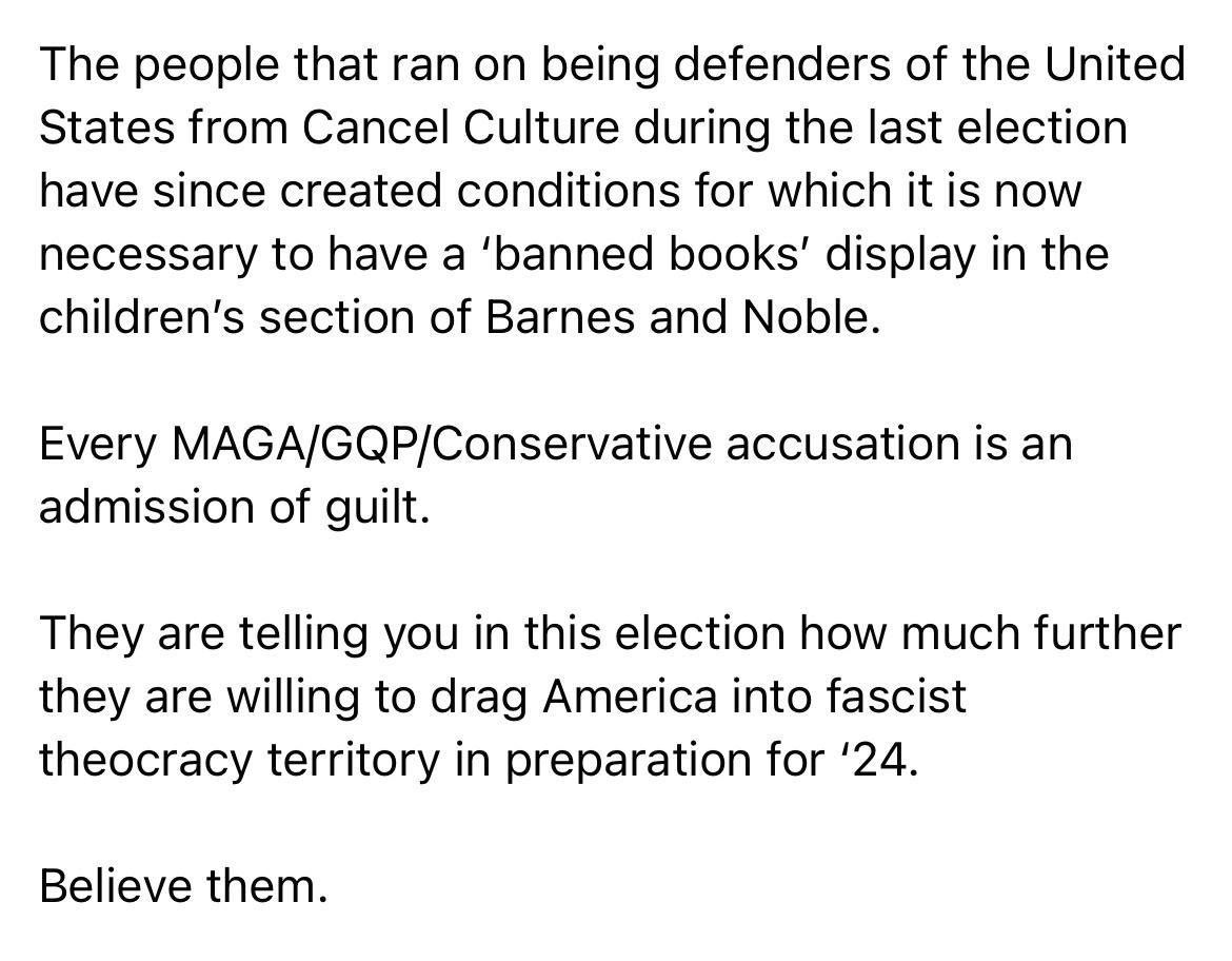 The people that ran on being defenders of the United States from Cancel Culture during the last election have since created conditions for which it is now necessary to have a banned books display in the childrens section of Barnes and Noble Every MAGAGQPConservative accusation is an admission of guilt They are telling you in this election how much further they are willing to drag America into fasc