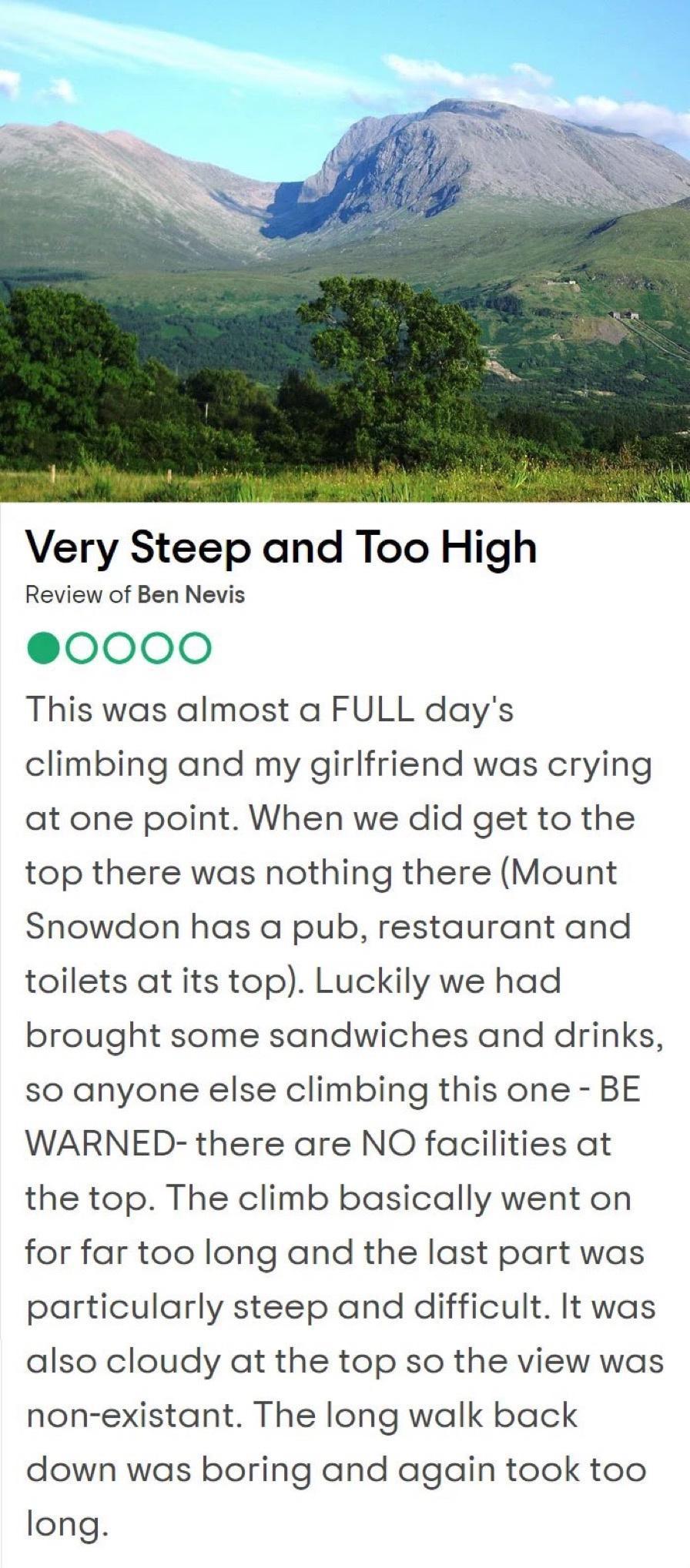 Very Steep and Too High Review of Ben Nevis 0000 This was almost a FULL days climbing and my girlfriend was crying at one point When we did get to the top there was nothing there Mount Snowdon has a pub restaurant and toilets at its top Luckily we had brought some sandwiches and drinks so anyone else climbing this one BE WARNED there are NO facilities at the top The climb basically went on for far