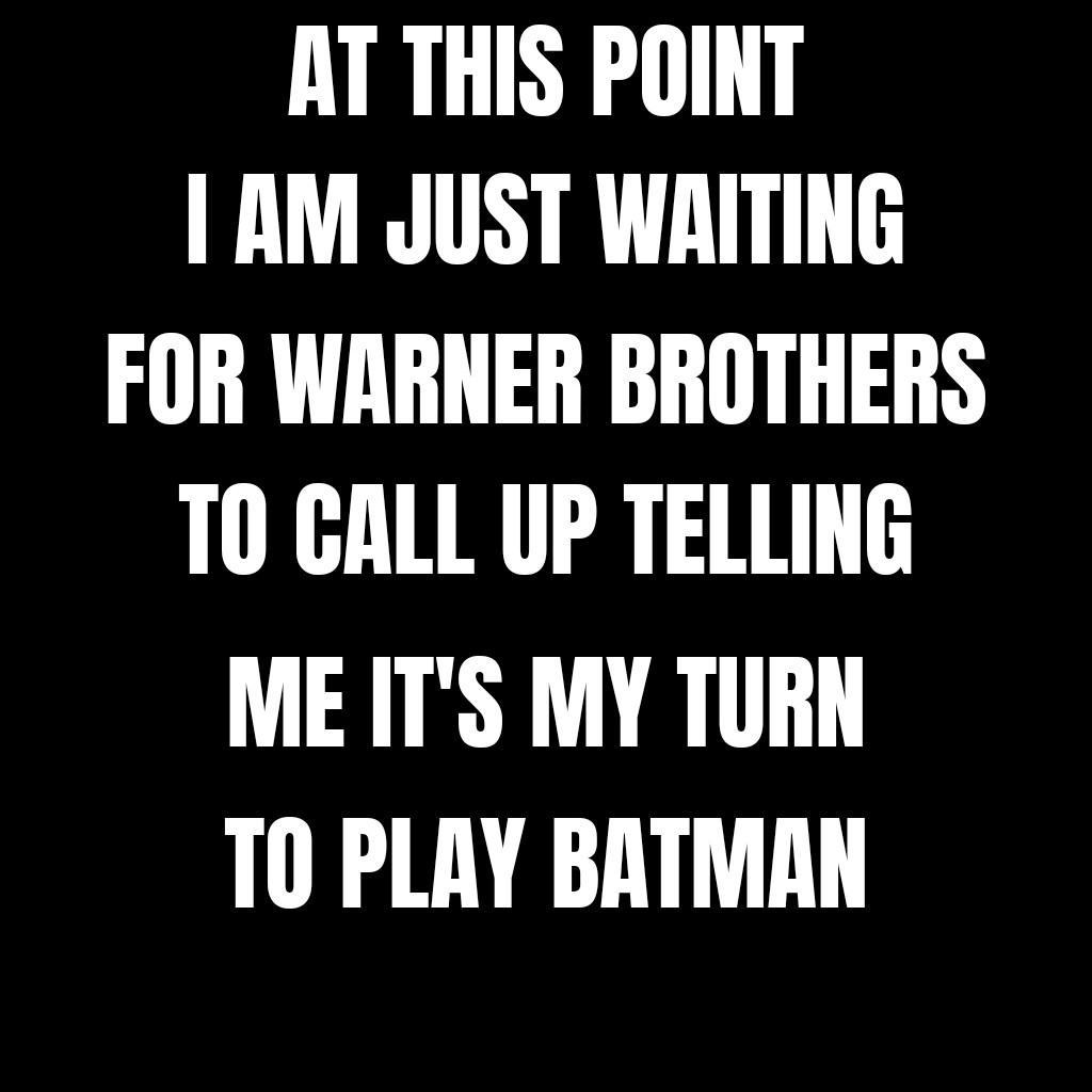 AT THIS POINT AM JUST WRITING FOR WARNER BROTHERS T0 GALL UP TELLING ME ITS MY TURN T0 PLAY BATMAN