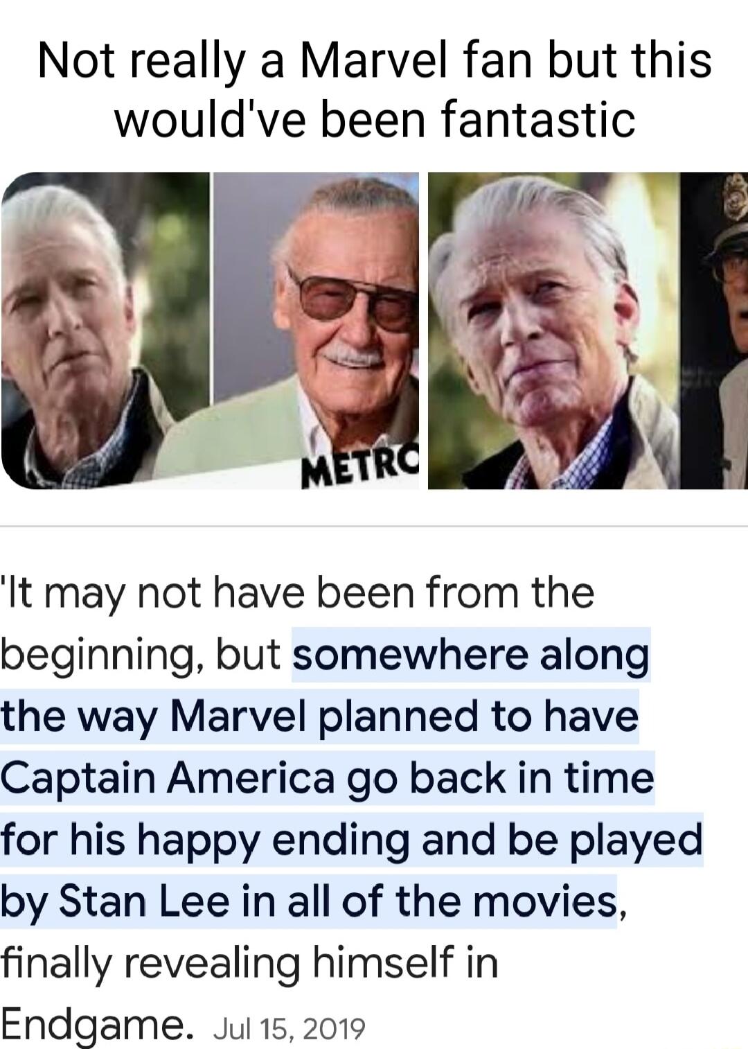 Not really a Marvel fan but this wouldve been fantastic It may not have been from the beginning but somewhere along the way Marvel planned to have Captain America go back in time for his happy ending and be played by Stan Lee in all of the movies finally revealing himself in Endgame Jul 152019