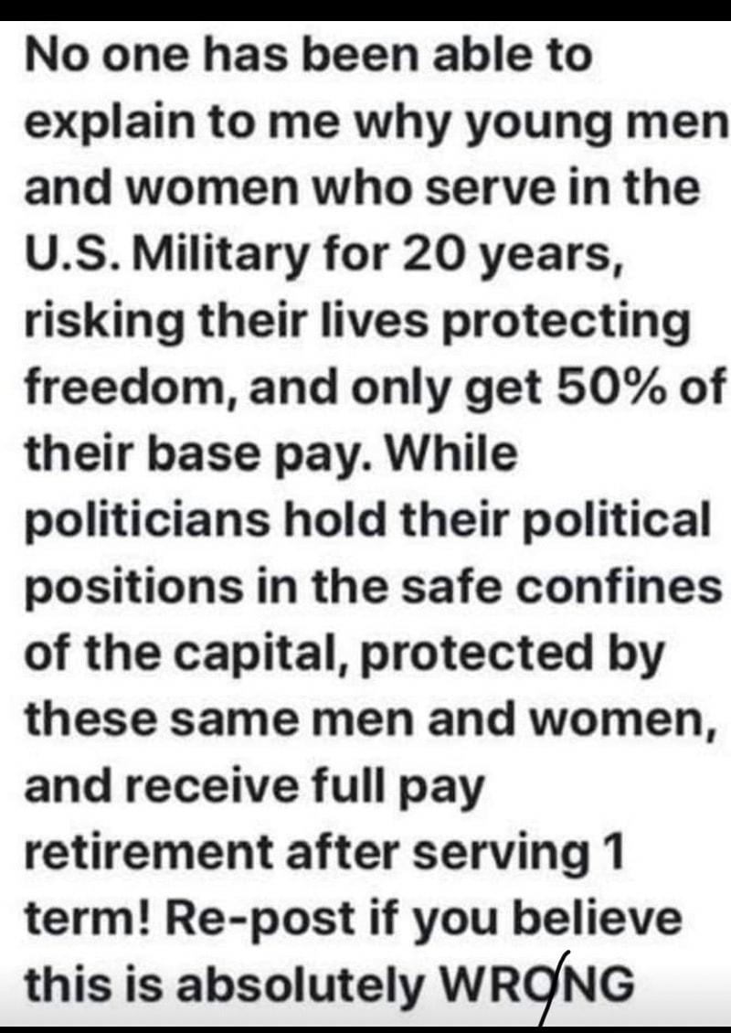 EEEEEEm No one has been able to explain to me why young men and women who serve in the US Military for 20 years risking their lives protecting freedom and only get 50 of their base pay While politicians hold their political positions in the safe confines of the capital protected by these same men and women and receive full pay retirement after serving 1 term Re post if you believe this is absolute