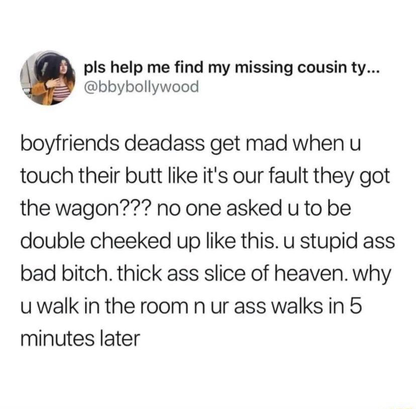 pls help me find my missing cousin ty bbybollywood boyfriends deadass get mad whenu touch their butt like its our fault they got the wagon no one asked u to be double cheeked up like this u stupid ass bad bitch thick ass slice of heaven why uwalk in the room n ur ass walks in 5 minutes later