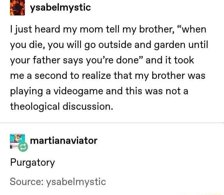 ysabelmystic just heard my mom tell my brother when you die you will go outside and garden until your father says youre done and it took me a second to realize that my brother was playing a videogame and this was not a theological discussion l martianaviator Purgatory Source ysabelmystic