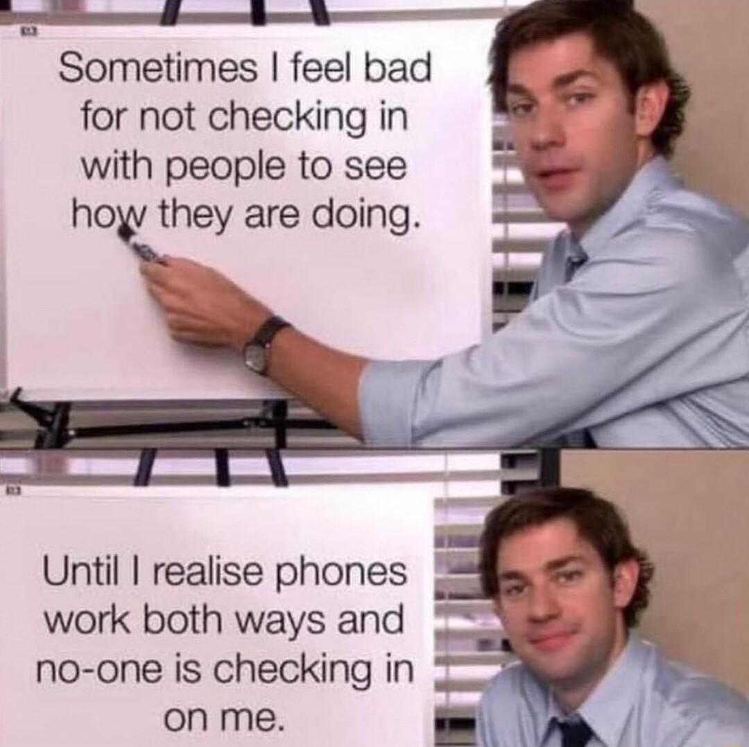 Sometimes feel bad for not checking in with people to see hoyv they are doing Until realise phones work both ways and no one is checking in 20 on me