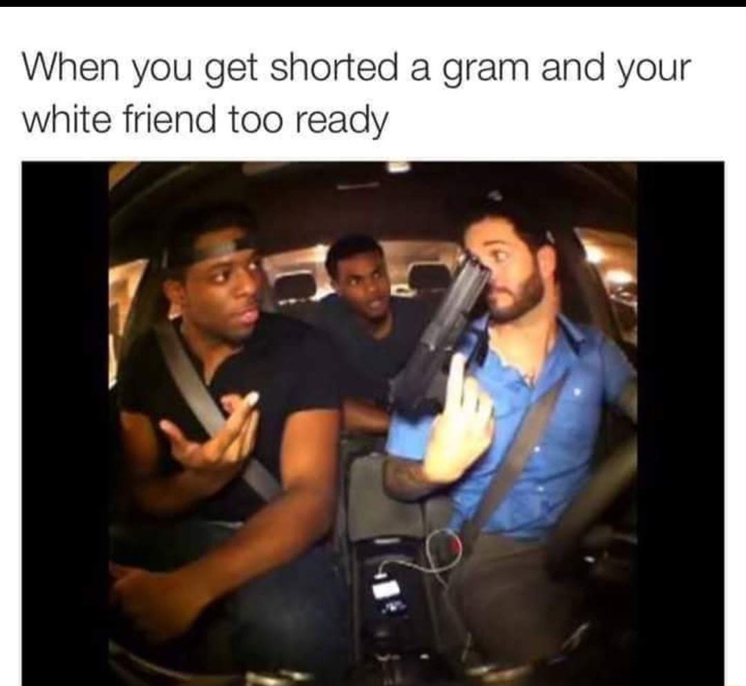 When you get shorted a gram and your white friend too ready
