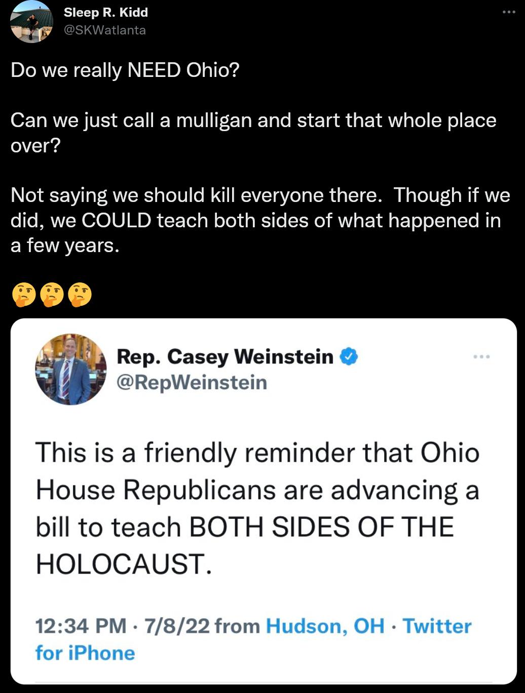 A SleepR Kidd Do we really NEED Ohio Can we just call a mulligan and start that whole place over Not saying we should kill everyone there Though if we did we COULD teach both sides of what happened in afew years Rep Casey Weinstein w RepWeinstein This is a friendly reminder that Ohio House Republicans are advancing a bill to teach BOTH SIDES OF THE HOLOCAUST 1234 PM 7822 from Hudson OH Twitter for