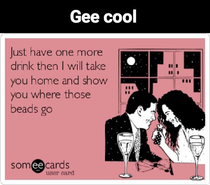 Gee cool. Just have one more drink then I will take you home and show you where those beads go. someecards user card