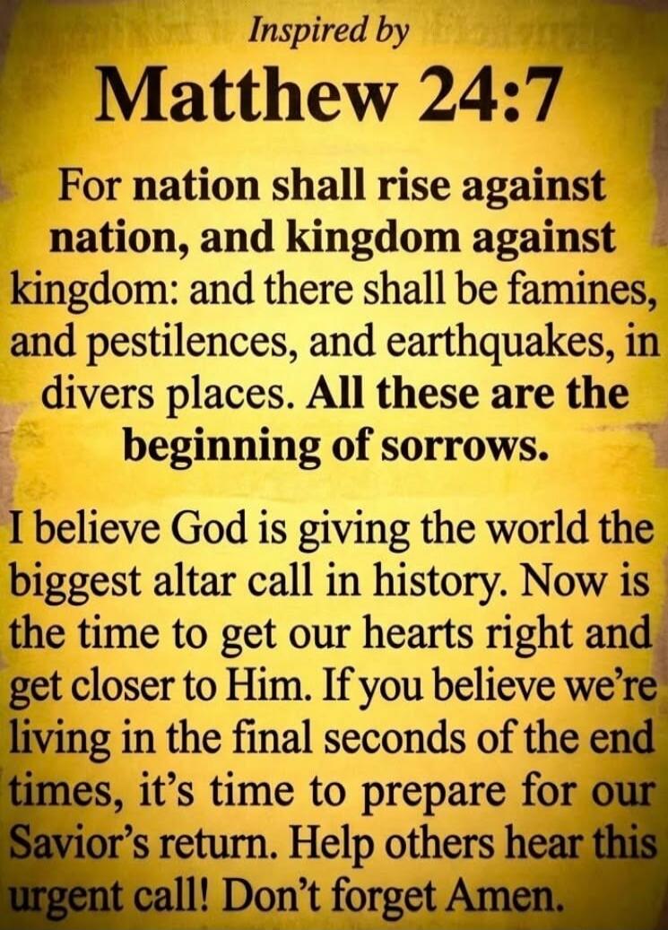 Inspired by Matthew 24:7 For nation shall rise against nation, and kingdom against kingdom: and there shall be famines, and pestilences, and earthquakes, in divers places. All these are the beginning of sorrows. I believe God is giving the world the biggest altar call in history. Now is the time to get our hearts right and get closer to Him. If you