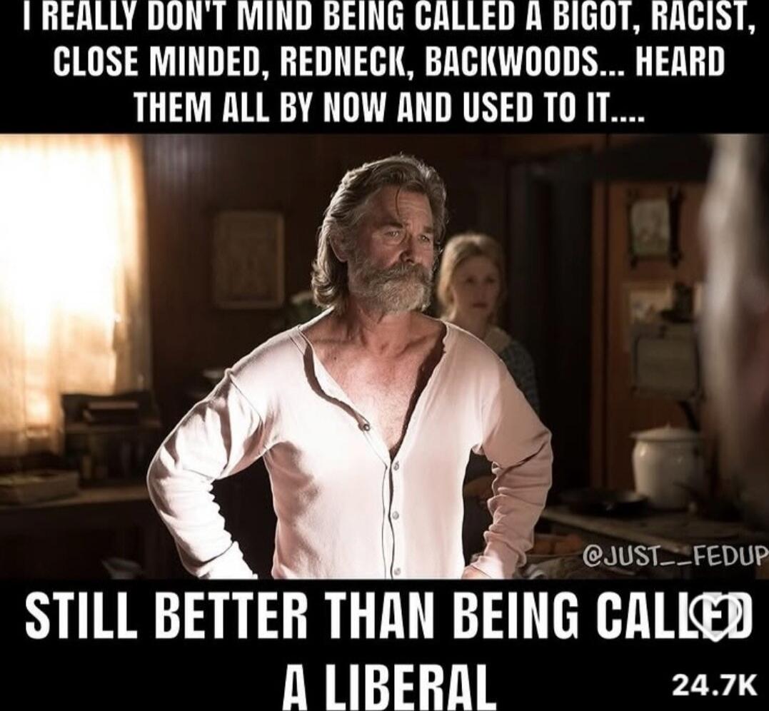 I REALLY DON'T MIND BEING CALLED A BIGOT, RACIST, CLOSE MINDED, REDNECK, BACKWOODS... HEARD THEM ALL BY NOW AND USED TO IT.... STILL BETTER THAN BEING CALLED A LIBERAL