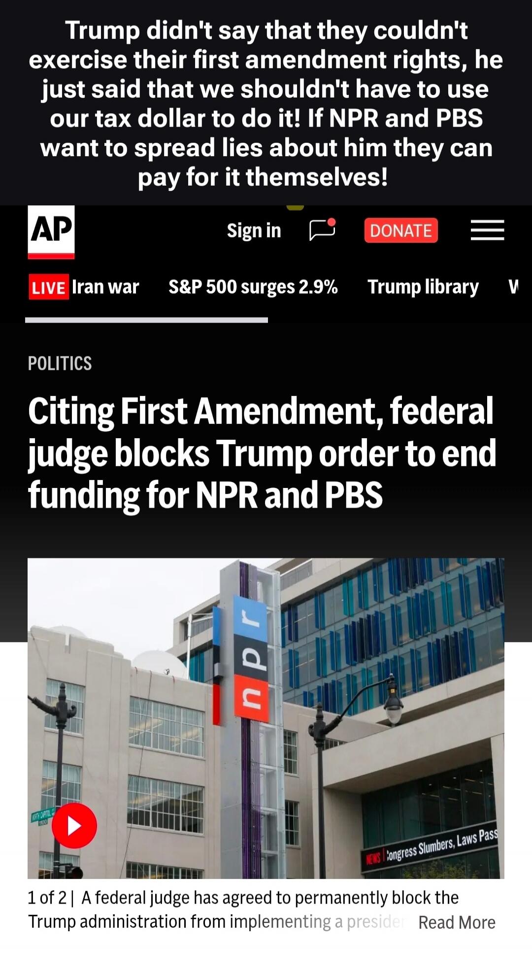 Trump didn't say that they couldn't exercise their first amendment rights, he just said that we shouldn't have to use our tax dollar to do it! If NPR and PBS want to spread lies about him they can pay for it themselves! AP Sign in DONATE LIVE Iran war S&P 500 surges 2.9% Trump library POLITICS Citing First Amendment, federal judge blocks Trump orde