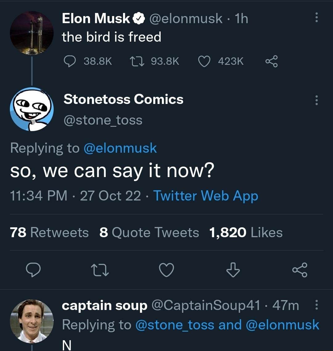 Elon Musk elonmusk 1h 7 the bird is freed O 388K 11 938K O 423K Stonetoss Comics stone_toss Replying to elonmusk S0 we can say it now 1134 PM 27 Oct 22 Twitter Web App 78 Retweets 8 Quote Tweets 1820 Likes Q Q vy captain soup CaptainSoup41 47m I8 Replying to stone_toss and elonmusk N