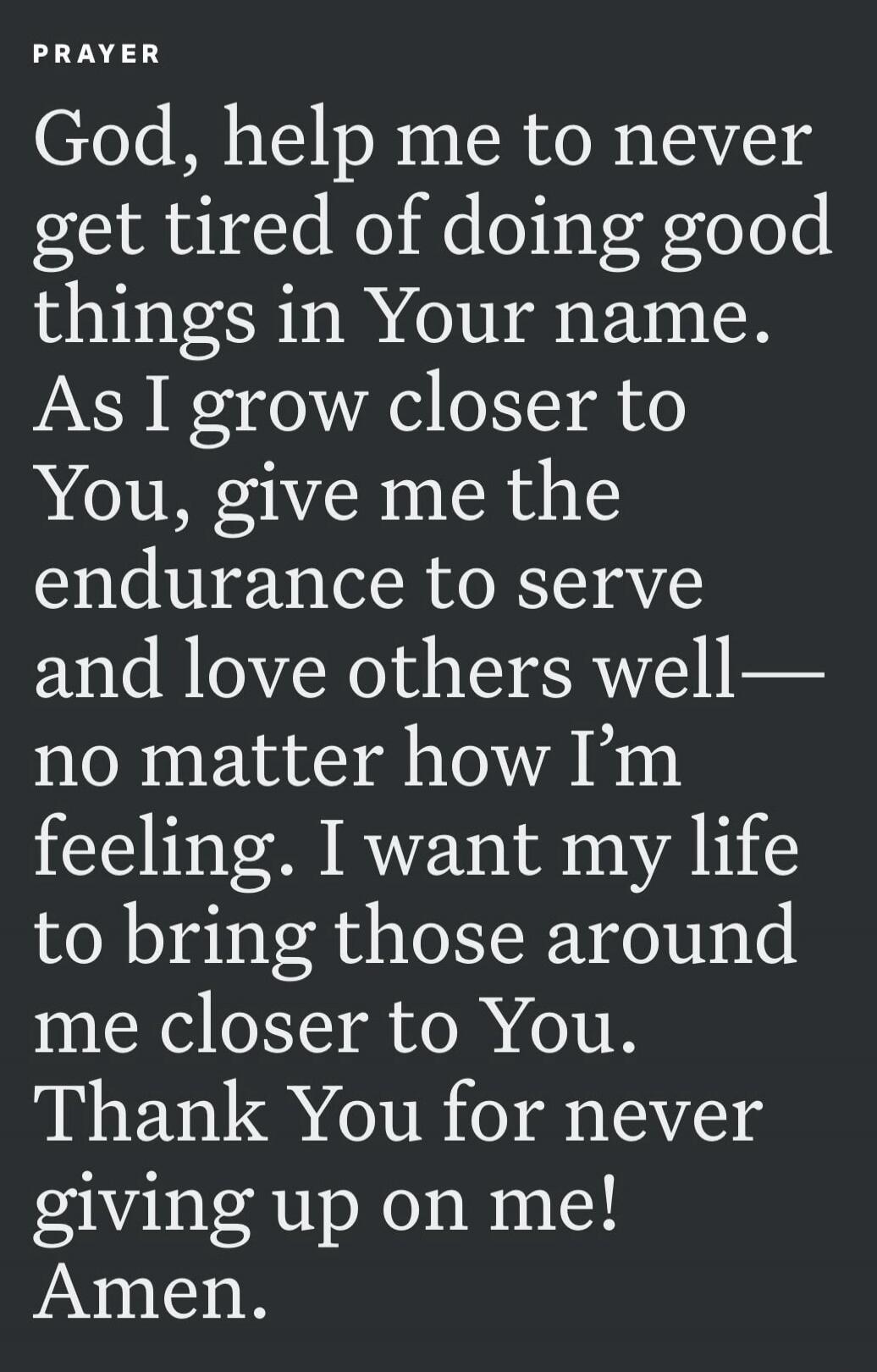 PRAYER God, help me to never get tired of doing good things in Your name. As I grow closer to You, give me the endurance to serve and love others well— no matter how I'm feeling. I want my life to bring those around me closer to You. Thank You for never giving up on me! Amen.