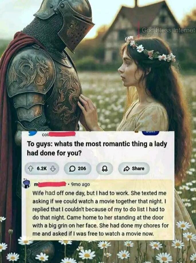 To guys: whats the most romantic thing a lady had done for you?
Wife had off one day, but I had to work. She texted me asking if we could watch a movie together that night. I replied that I couldn't because of my to do list I had to do that night. Came home to her standing at the door with a big grin on her face. She had done my chores for me and a