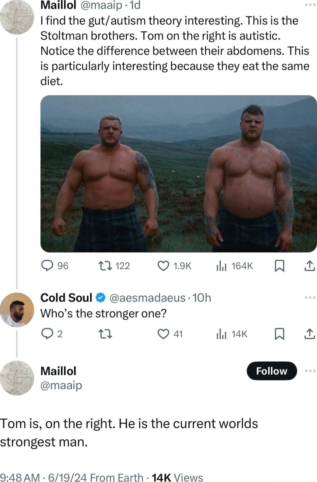 Maillol maaip 1d Ifind the gutautism theory interesting This is the Stoltman brothers Tom on the right s autistic Notice the difference between their abdomens This is particularly interesting because they eat the same diet Qo Mz Otk k Cold Soul aesmadaeus 10h Whos the stronger one Q2 u Qa ek Q Maillol D maaip Tom is on the right He is the current worlds strongest man 948 AM 61924 From Earth 14K Vi