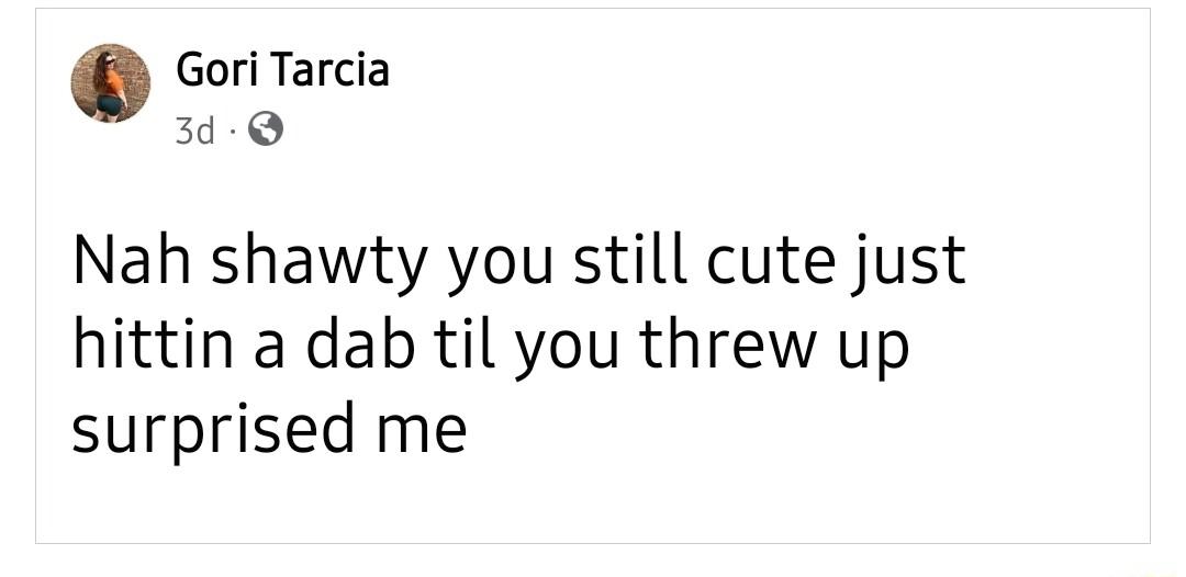 Gori Tarcia 3d Q Nah shawty you still cute just hittin a dab til you threw up surprised me
