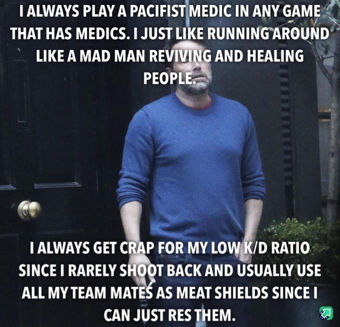 1 ALWAYS PLAY A PACIFISIMEDIC INANY GAME THAT HAS MEDICS JUST LIKE RUNNINGAROUND LIKE A MAD MAN RE AND HEALING PEOP Nt 1 ALWAYS GET CRAP FOR MY LOWKD RATIO SINCE RARELY SHODT BACK AND USUALLY USE ALL MY TEAM MATES AS MEAT SHIELDS SINCE CAN JUST RES THEM L