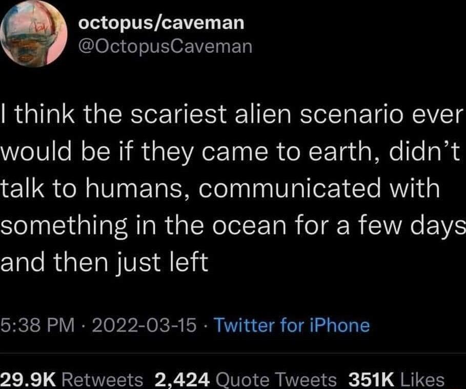 octopuscaveman Clola T o LTy B think the scariest alien scenario ever would be if they came to earth didnt talk to humans communicated with something in the ocean for a few days and then just left 538 PM 2022 03 15 Twitter for iPhone 299K Retweets 2424 Quote Tweets 351K Likes