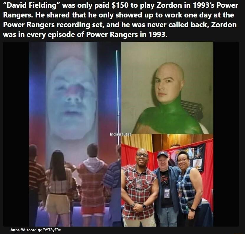 David Fielding was only paid 150 to play Zordon in 1993s Power Rangers He shared that he only showed up to work one day at the Power Rangers recording set and he was never called back Zordon was in every episode of Power Rangers in 1993