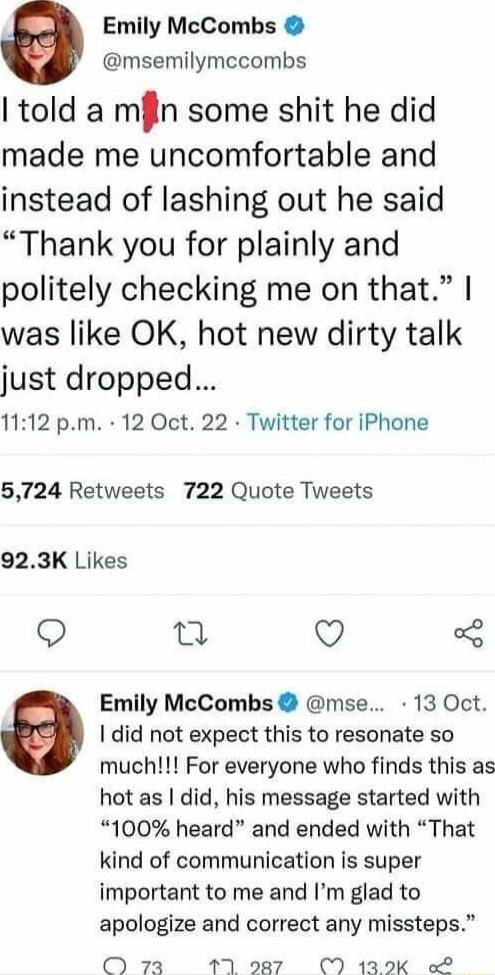 I told a man some shit he did made me uncomfortable and instead of lashing out he said “Thank you for plainly and politely checking me on that.” I was like OK, hot new dirty talk just dropped…

I did not expect this to resonate so much!!! For everyone who finds this as hot as I did, his message started with “100% heard” and ended with “That kind of