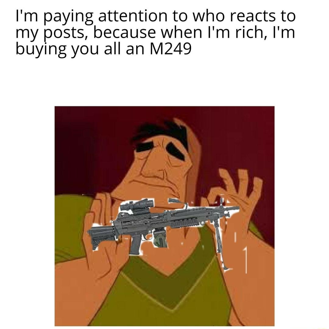 Im paying attention to who reacts to my posts because when Im rich Im buying you all an M249