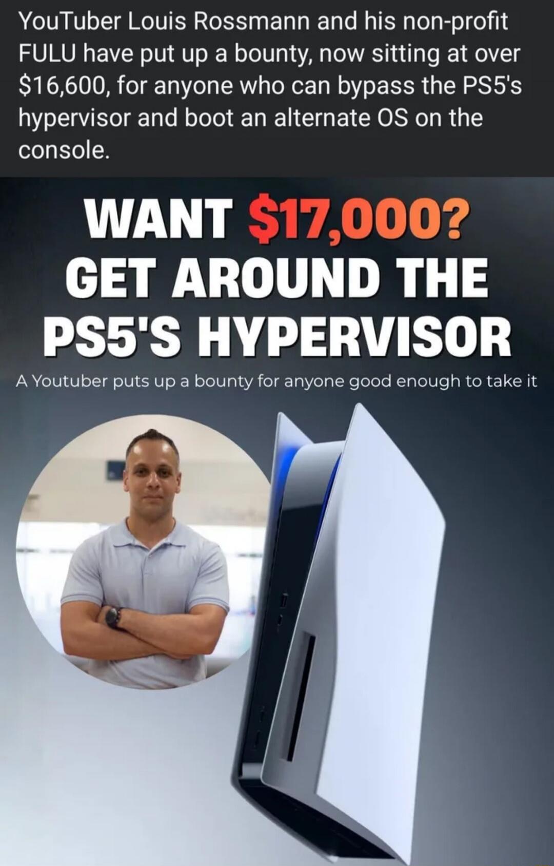 YouTuber Louis Rossmann and his non-profit FULU have put up a bounty, now sitting at over $16,600, for anyone who can bypass the PS5's hypervisor and boot an alternate OS on the console. WANT $17,000? GET AROUND THE PS5'S HYPERVISOR. A Youtuber puts up a bounty for anyone good enough to take it.
