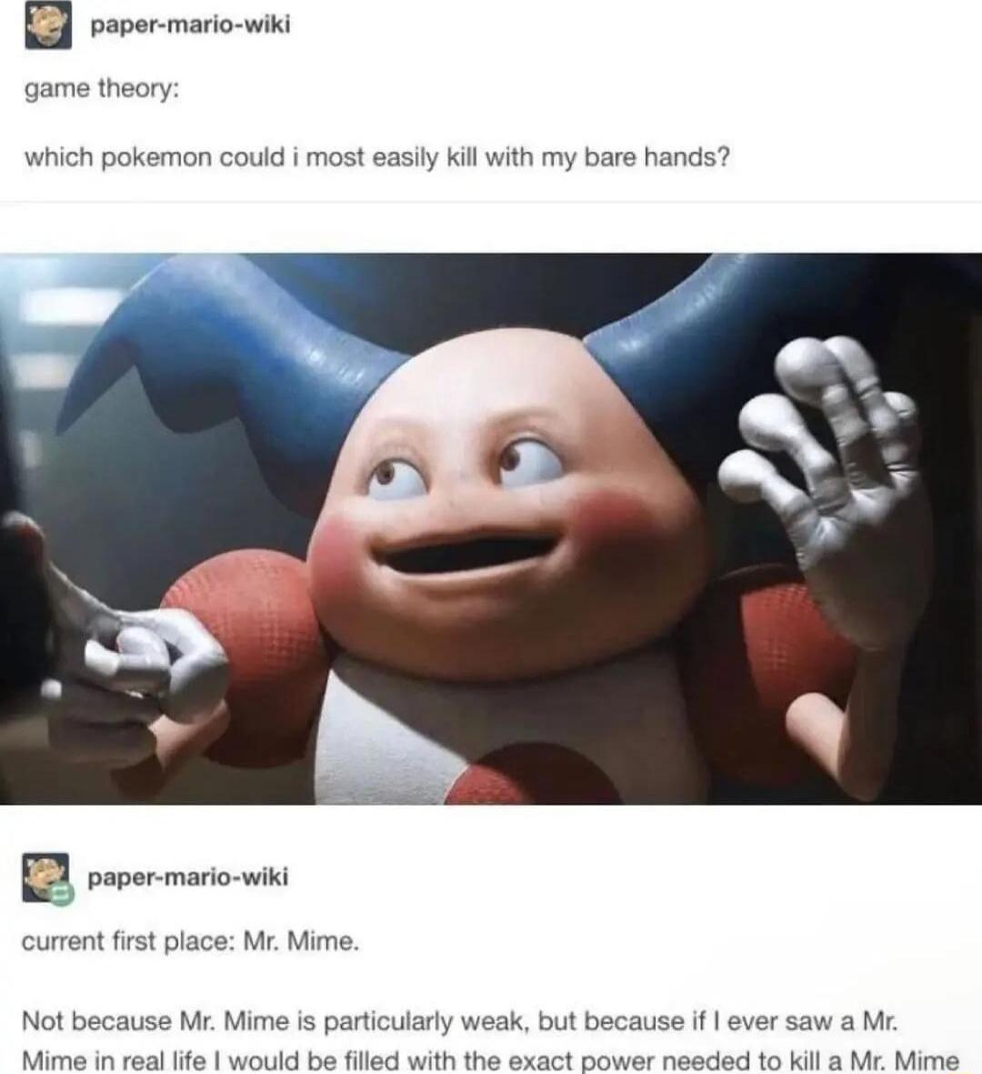 game theory which pokemon could i most easily kil with my bare hands Te current first place Mr Mime Not because Mr Mime is particularly weak but because if ever saw a M Masnaiies fial 6 wiotks e Ml withh i axact Bower naadid 6 Kt M Mlis
