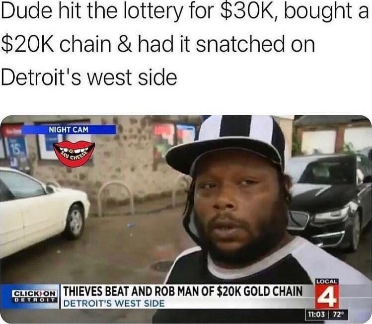 Dude hit the lottery for 30K bought a 20K chain had it snatched on Detroits west side THIEVES BEAT AND ROB MAN OF 20K GOLD CHAIN 4_ DETROITS WEST SIDE