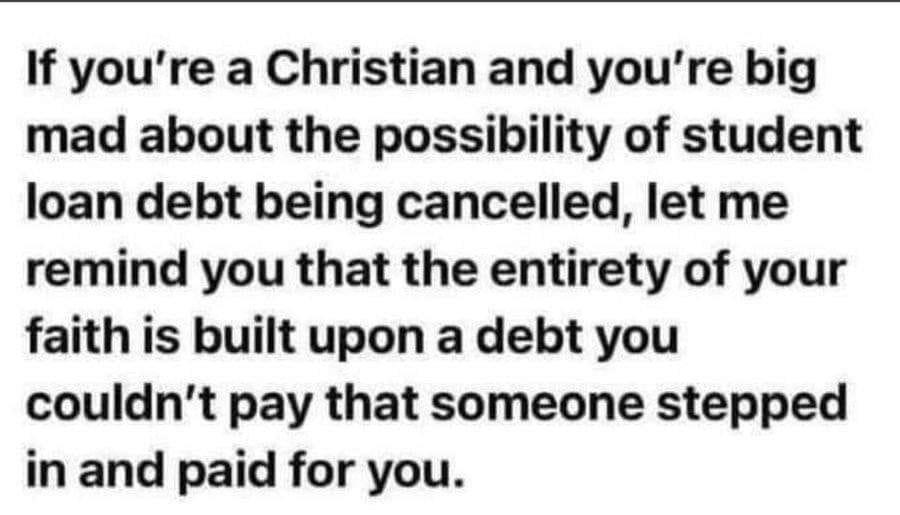 If youre a Christian and youre big mad about the possibility of student loan debt being cancelled let me remind you that the entirety of your faith is built upon a debt you couldnt pay that someone stepped in and paid for you