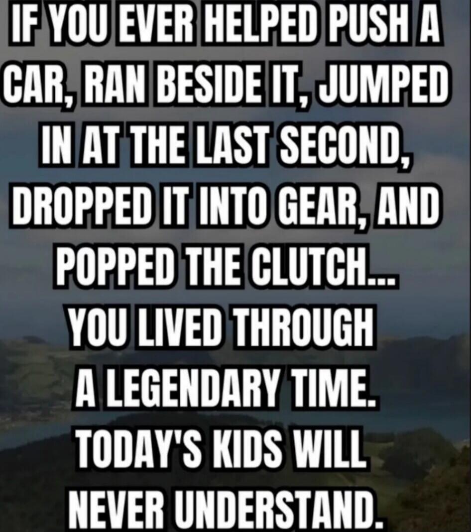 IF YOU EVER HELPED PUSH A CAR, RAN BESIDE IT, JUMPED IN AT THE LAST SECOND, DROPPED IT INTO GEAR, AND POPPED THE CLUTCH... YOU LIVED THROUGH A LEGENDARY TIME. TODAY'S KIDS WILL NEVER UNDERSTAND.