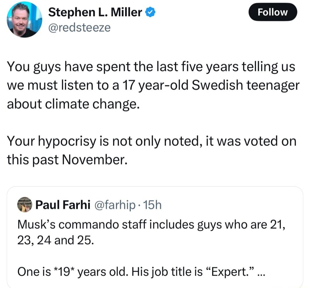 g Stephen L Miller redsteeze You guys have spent the last five years telling us we must listen to a 17 year old Swedish teenager about climate change Your hypocrisy is not only noted it was voted on this past November Paul Farhi farhip 15h Musks commando staff includes guys who are 21 2324 and 25 One s 19 years old His job title is Expert