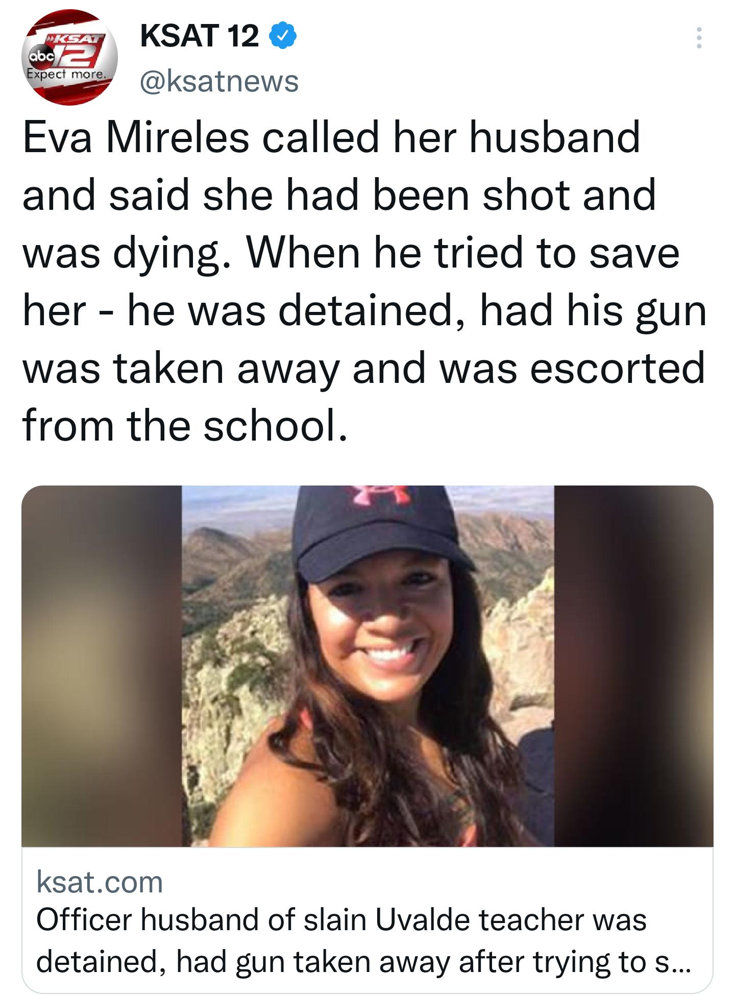 S0y KSAT120 ksatnews Eva Mireles called her husband and said she had been shot and was dying When he tried to save her he was detained had his gun was taken away and was escorted from the school ksatcom Officer husband of slain Uvalde teacher was detained had gun taken away after trying to s