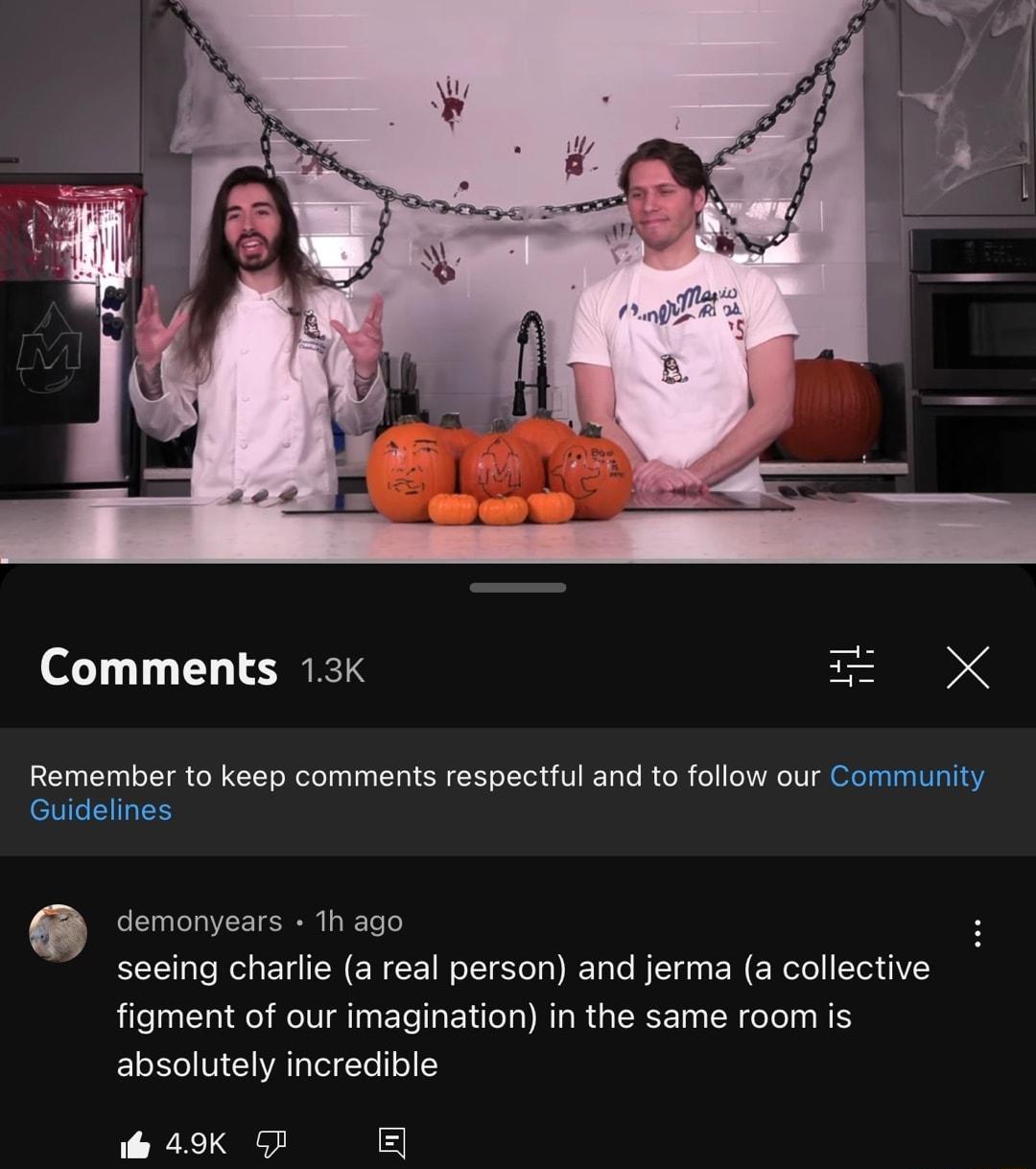 Comments 13k Remember to keep comments respectful and to follow our Community Guidelines o demonyears 1h ago S seeing charlie a real person and jerma a collective figment of our imagination in the same room is absolutely incredible 49K G 5