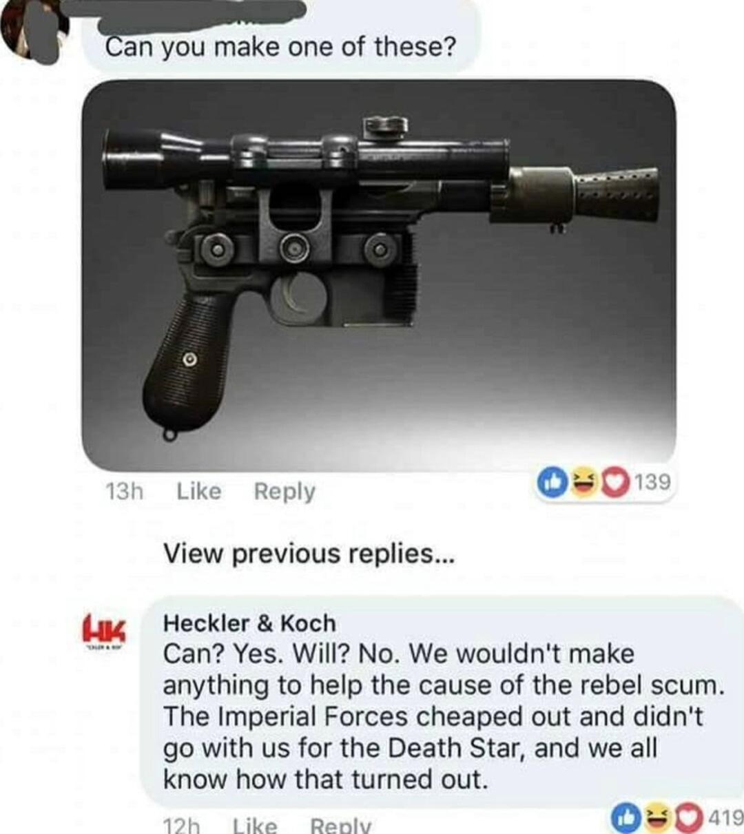 Fan you make one of these Like Reply View previous replie Heckler Koch Can Yes Will No We wouldnt make anything to help the cause of the rebel scum The Imperial Forces cheaped out and didnt go with us for the Death Star and we all know how that turned out Nk g O