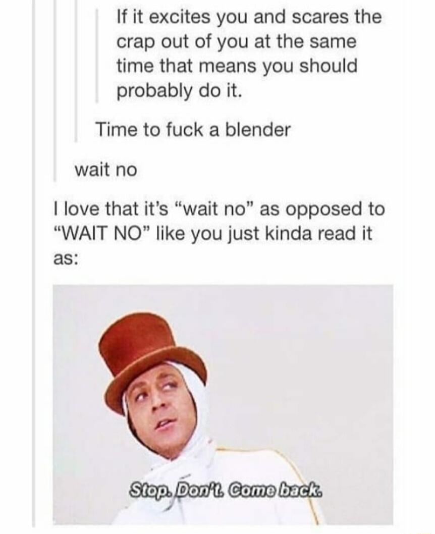 If it excites you and scares the crap out of you at the same time that means you should probably do it Time to fuck a blender wait no love that its wait no as opposed to WAIT NO like you just kinda read it as ambamamm