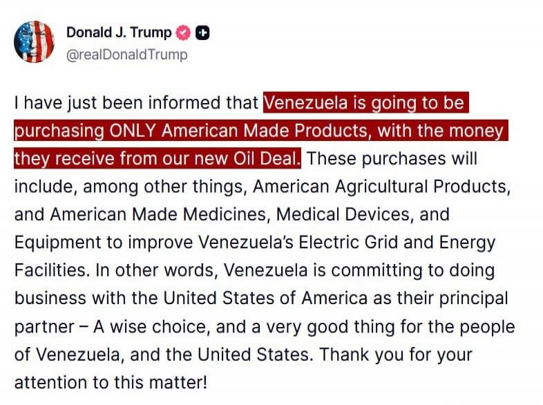 I have just been informed that Venezuela is going to be purchasing ONLY American Made Products, with the money they receive from our new Oil Deal. These purchases will include, among other things, American Agricultural Products, and American Made Medicines, Medical Devices, and Equipment to improve Venezuela's Electric Grid and Energy Facilities. I