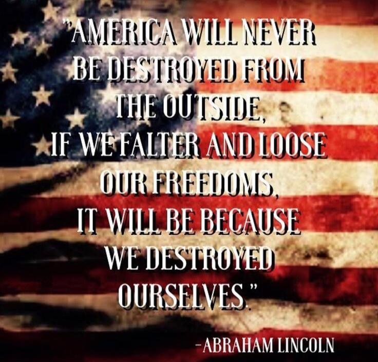 AMERICA WILL NEVER BE DESTROYED FROM THE OUTSIDE, IF WE FALTER AND LOOSE OUR FREEDOMS, IT WILL BE BECAUSE WE DESTROYED OURSELVES. -ABRAHAM LINCOLN