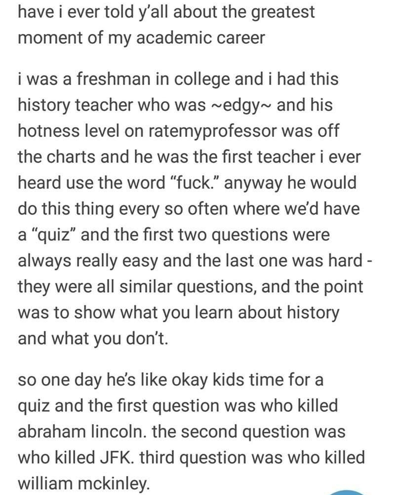 have i ever told yall about the greatest moment of my academic career i was a freshman in college and i had this history teacher who was edgy and his hotness level on ratemyprofessor was off the charts and he was the first teacher i ever heard use the word fuck anyway he would do this thing every so often where wed have a quiz and the first two questions were always really easy and the last one wa