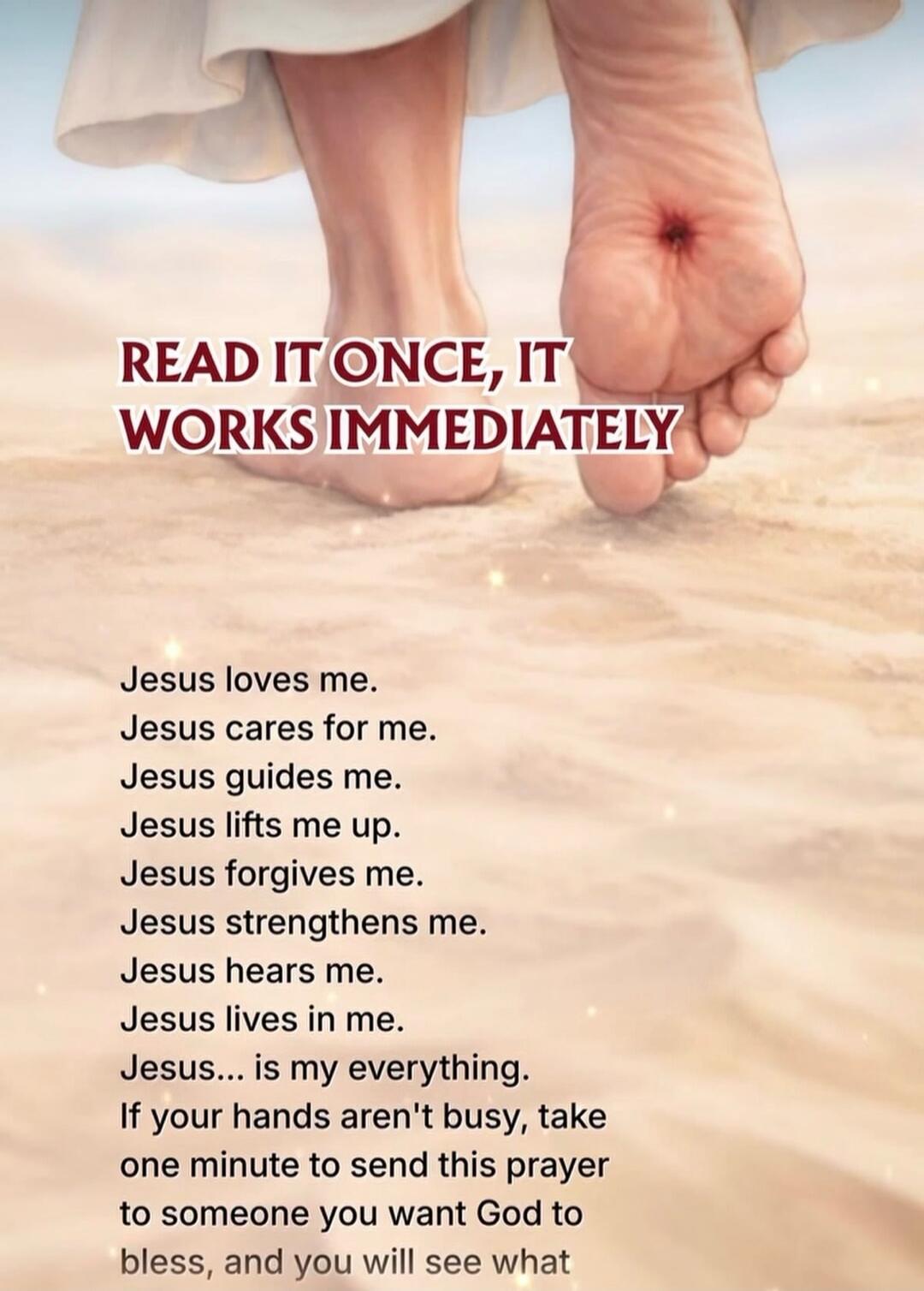 READ IT ONCE, IT WORKS IMMEDIATELY
Jesus loves me.
Jesus cares for me.
Jesus guides me.
Jesus lifts me up.
Jesus forgives me.
Jesus strengthens me.
Jesus hears me.
Jesus lives in me.
Jesus... is my everything.
If your hands aren't busy, take one minute to send this prayer to someone you want God to bless, and you will see what