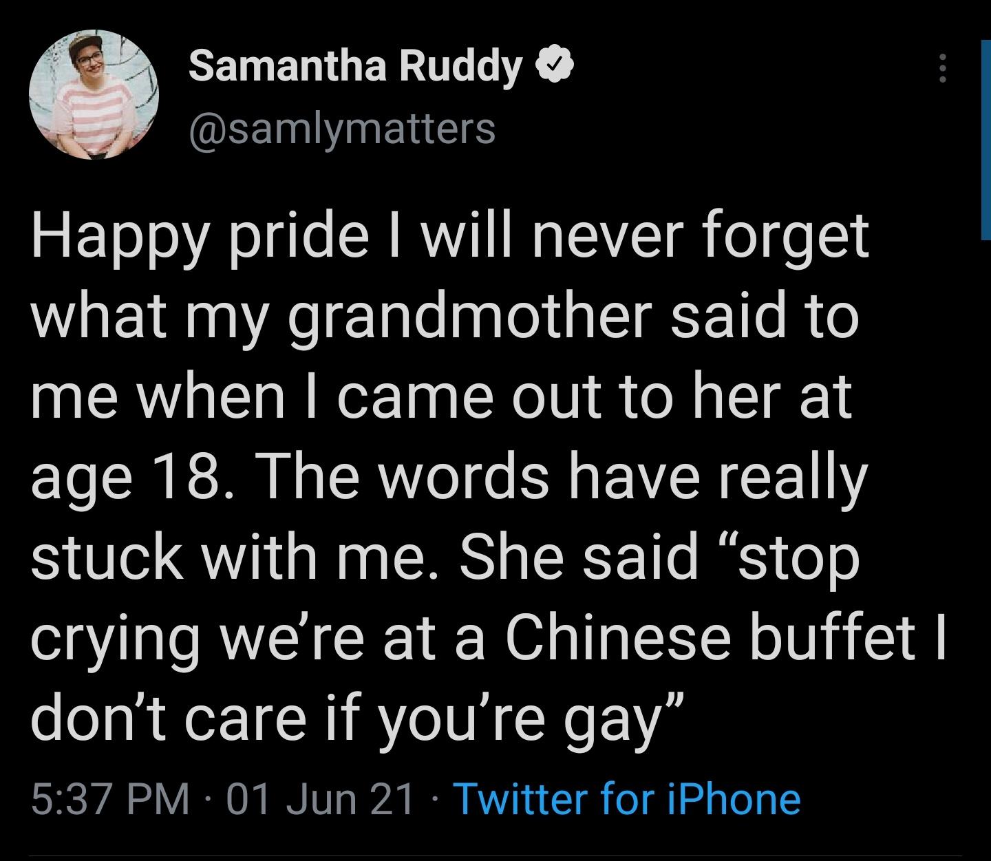 CEIMENOERUG LK EEEIVINENGES Happy pride will never forget what my grandmother said to me when came out to her at age 18 The words have really stuck with me She said stop crying were at a Chinese buffet dont care if youre gay SRS Y IR O I TW T 17 B A n 1 o o gl o To T4